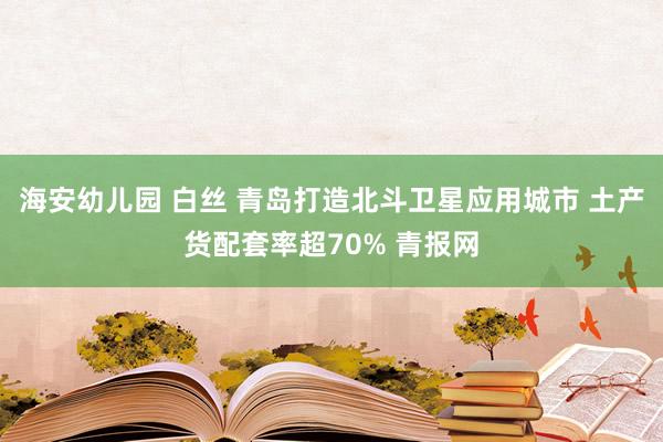 海安幼儿园 白丝 青岛打造北斗卫星应用城市 土产货配套率超70% 青报网