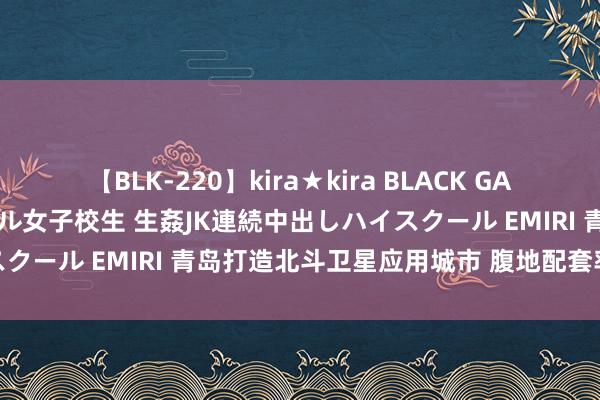 【BLK-220】kira★kira BLACK GAL 留年5年目のお姉黒ギャル女子校生 生姦JK連続中出しハイスクール EMIRI 青岛打造北斗卫星应用城市 腹地配套率超70%