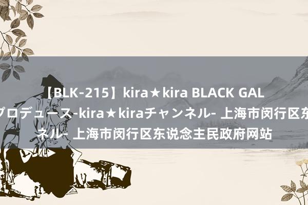 【BLK-215】kira★kira BLACK GAL 黒ギャル・EMIRIプロデュース-kira★kiraチャンネル- 上海市闵行区东说念主民政府网站