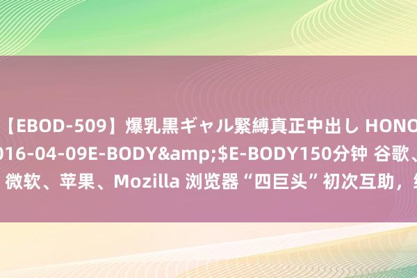 【EBOD-509】爆乳黒ギャル緊縛真正中出し HONOKA</a>2016-04-09E-BODY&$E-BODY150分钟 谷歌、微软、苹果、Mozilla 浏览器“四巨头”初次互助，终于要惩处网页适配老浩劫问题了