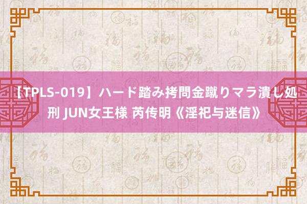 【TPLS-019】ハード踏み拷問金蹴りマラ潰し処刑 JUN女王様 芮传明《淫祀与迷信》