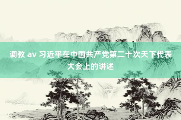 调教 av 习近平在中国共产党第二十次天下代表大会上的讲述