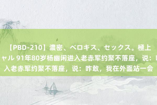 【PBD-210】濃密、ベロキス、セックス。極上接吻性交 8時間スペシャル 91年80岁杨幽闲进入老赤军约聚不落座，说：咋敢，我在外面站一会