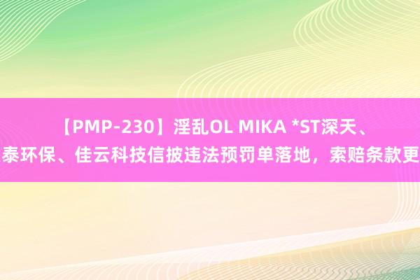 【PMP-230】淫乱OL MIKA *ST深天、联泰环保、佳云科技信披违法预罚单落地，索赔条款更新