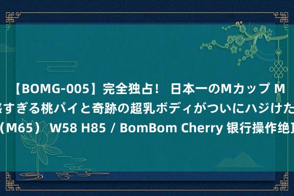 【BOMG-005】完全独占！ 日本一のMカップ MOMO！ 限界突破！ 敏感すぎる桃パイと奇跡の超乳ボディがついにハジけた！ 19才 B106（M65） W58 H85 / BomBom Cherry 银行操作绝顶？你的账户是否出现了“缩水”称心？