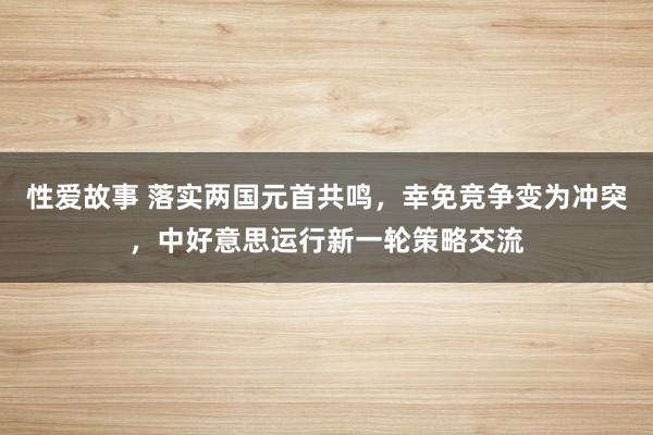 性爱故事 落实两国元首共鸣，幸免竞争变为冲突，中好意思运行新一轮策略交流