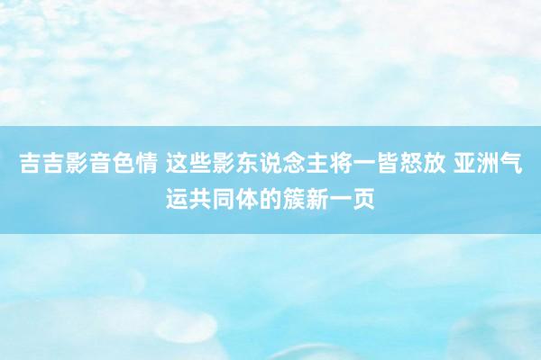 吉吉影音色情 这些影东说念主将一皆怒放 亚洲气运共同体的簇新一页