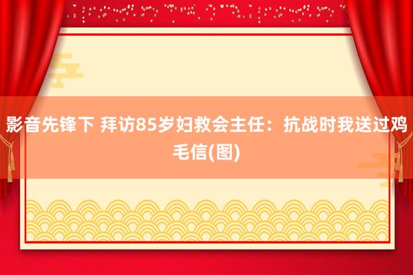 影音先锋下 拜访85岁妇救会主任：抗战时我送过鸡毛信(图)