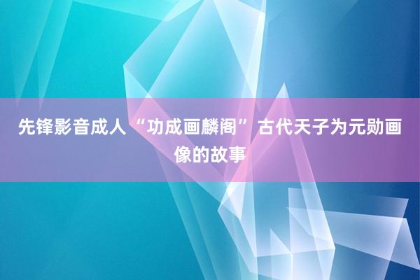 先锋影音成人 “功成画麟阁” 古代天子为元勋画像的故事