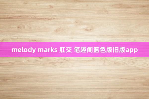 melody marks 肛交 笔趣阁蓝色版旧版app