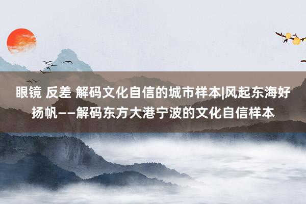 眼镜 反差 解码文化自信的城市样本|风起东海好扬帆——解码东方大港宁波的文化自信样本