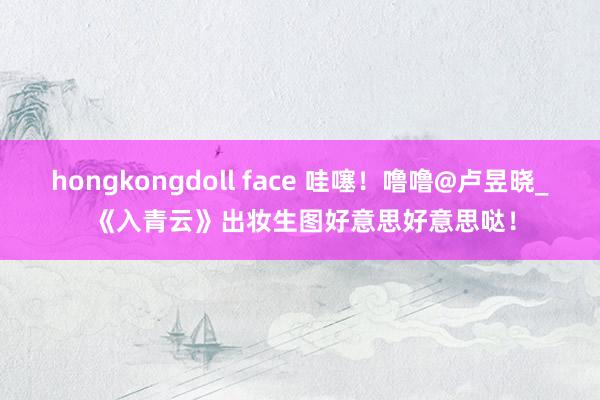 hongkongdoll face 哇噻！噜噜@卢昱晓_ 《入青云》出妆生图好意思好意思哒！