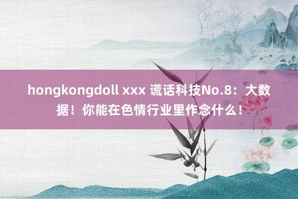 hongkongdoll xxx 谎话科技No.8：大数据！你能在色情行业里作念什么！