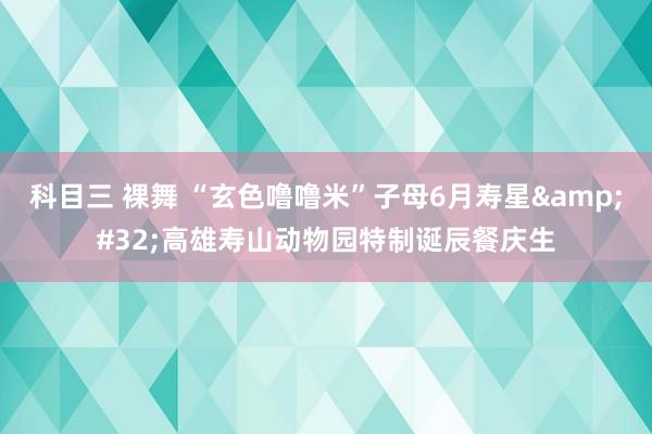 科目三 裸舞 “玄色噜噜米”子母6月寿星&#32;高雄寿山动物园特制诞辰餐庆生