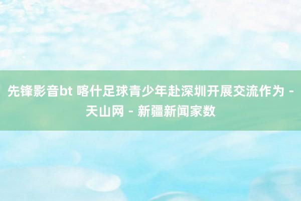 先锋影音bt 喀什足球青少年赴深圳开展交流作为 -天山网 - 新疆新闻家数