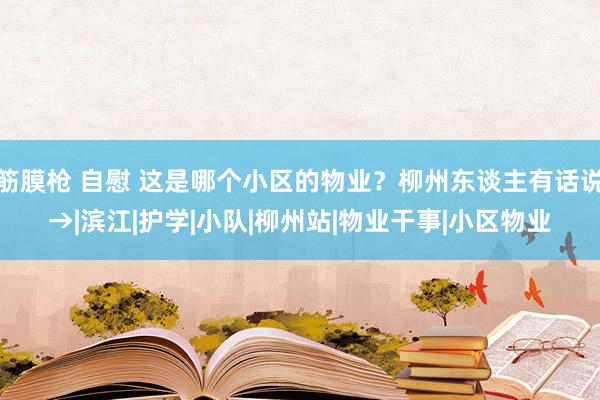 筋膜枪 自慰 这是哪个小区的物业？柳州东谈主有话说→|滨江|护学|小队|柳州站|物业干事|小区物业