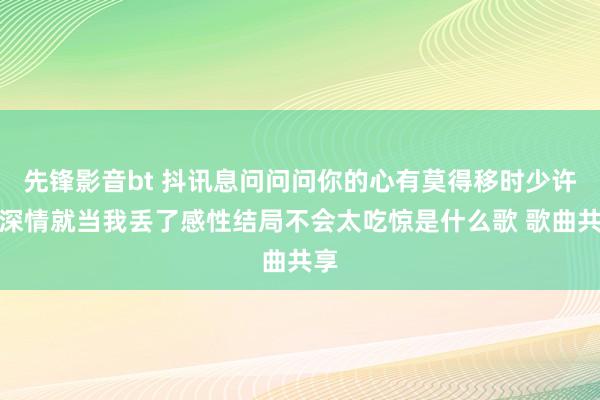 先锋影音bt 抖讯息问问问你的心有莫得移时少许点深情就当我丢了感性结局不会太吃惊是什么歌 歌曲共享