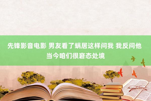 先锋影音电影 男友看了蜗居这样问我 我反问他 当今咱们很窘态处境