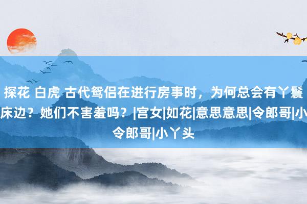 探花 白虎 古代鸳侣在进行房事时，为何总会有丫鬟守在床边？她们不害羞吗？|宫女|如花|意思意思|令郎哥|小丫头