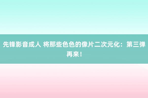 先锋影音成人 将那些色色的像片二次元化：第三弹再来！