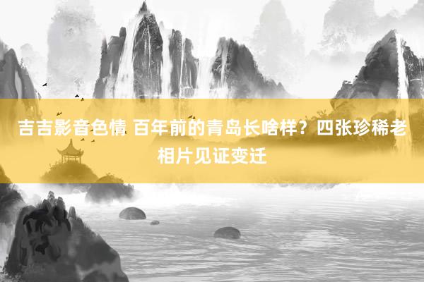 吉吉影音色情 百年前的青岛长啥样？四张珍稀老相片见证变迁