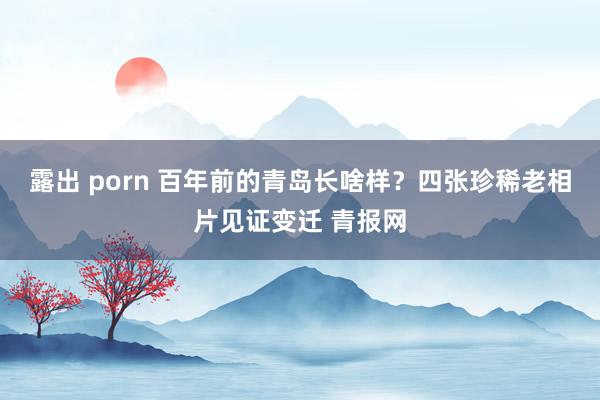 露出 porn 百年前的青岛长啥样？四张珍稀老相片见证变迁 青报网