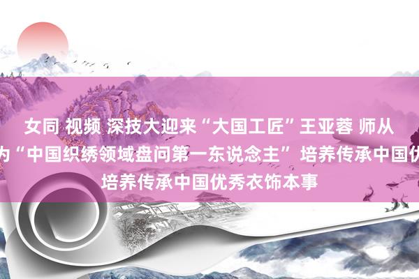 女同 视频 深技大迎来“大国工匠”王亚蓉 师从沈从文被誉为“中国织绣领域盘问第一东说念主” 培养传承中国优秀衣饰本事