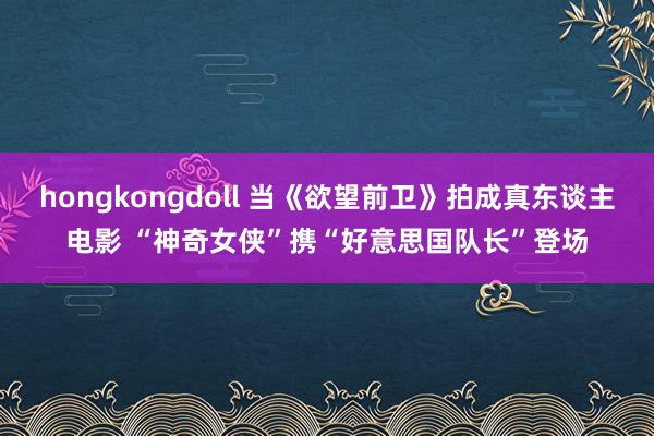 hongkongdoll 当《欲望前卫》拍成真东谈主电影 “神奇女侠”携“好意思国队长”登场