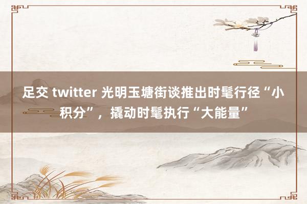 足交 twitter 光明玉塘街谈推出时髦行径“小积分”，撬动时髦执行“大能量”