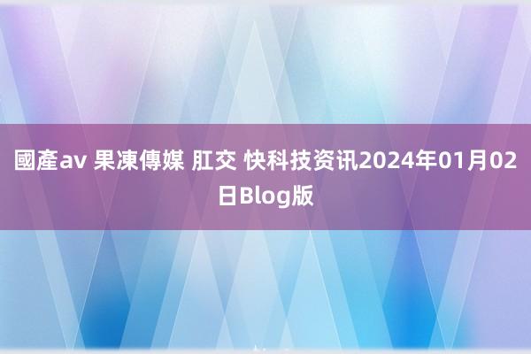 國產av 果凍傳媒 肛交 快科技资讯2024年01月02日Blog版