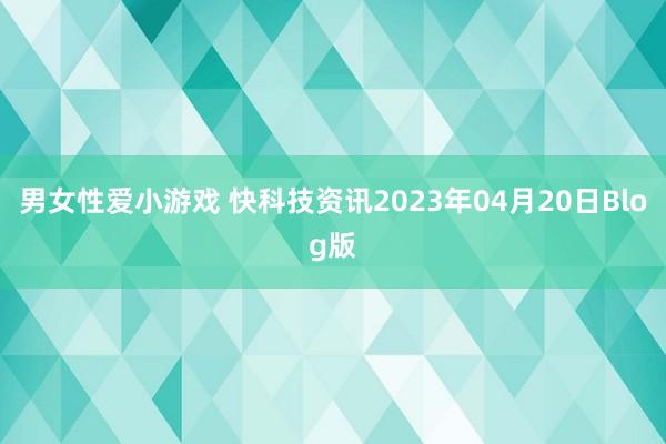 男女性爱小游戏 快科技资讯2023年04月20日Blog版