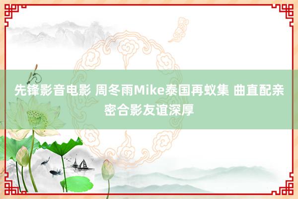 先锋影音电影 周冬雨Mike泰国再蚁集 曲直配亲密合影友谊深厚