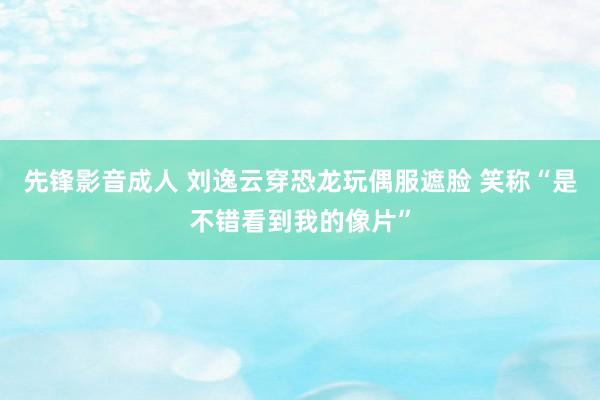 先锋影音成人 刘逸云穿恐龙玩偶服遮脸 笑称“是不错看到我的像片”