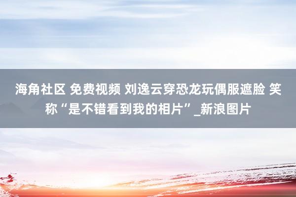 海角社区 免费视频 刘逸云穿恐龙玩偶服遮脸 笑称“是不错看到我的相片”_新浪图片