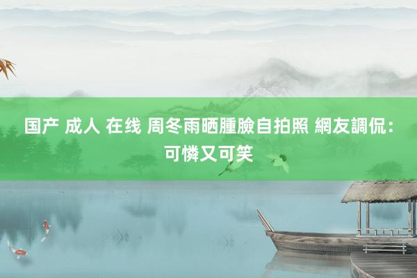 国产 成人 在线 周冬雨晒腫臉自拍照 網友調侃：可憐又可笑