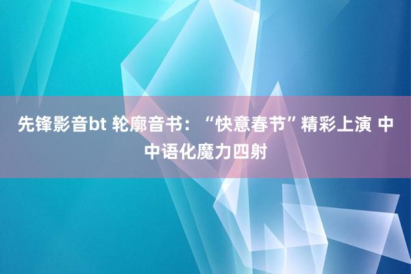 先锋影音bt 轮廓音书：“快意春节”精彩上演 中中语化魔力四射