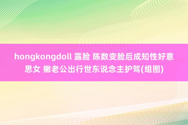 hongkongdoll 露脸 陈数变脸后成知性好意思女 撇老公出行世东说念主护驾(组图)