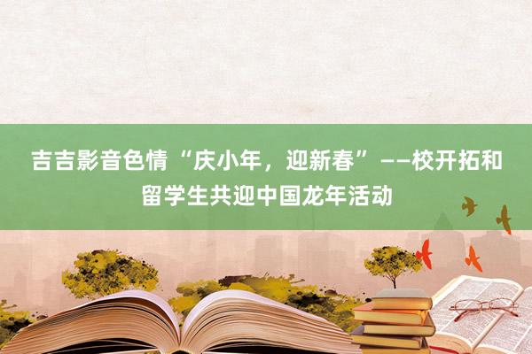 吉吉影音色情 “庆小年，迎新春” ——校开拓和留学生共迎中国龙年活动