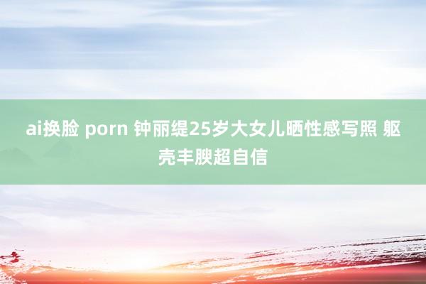 ai换脸 porn 钟丽缇25岁大女儿晒性感写照 躯壳丰腴超自信