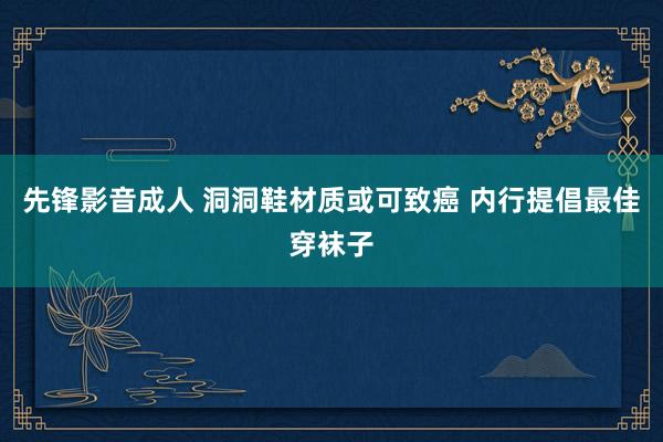 先锋影音成人 洞洞鞋材质或可致癌 内行提倡最佳穿袜子