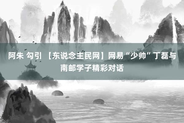 阿朱 勾引 【东说念主民网】网易“少帅”丁磊与南邮学子精彩对话