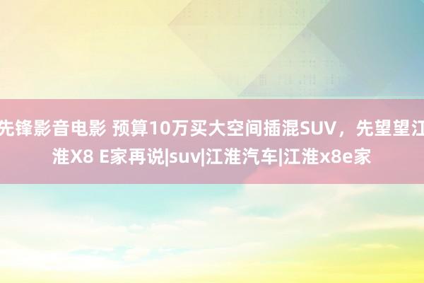 先锋影音电影 预算10万买大空间插混SUV，先望望江淮X8 E家再说|suv|江淮汽车|江淮x8e家