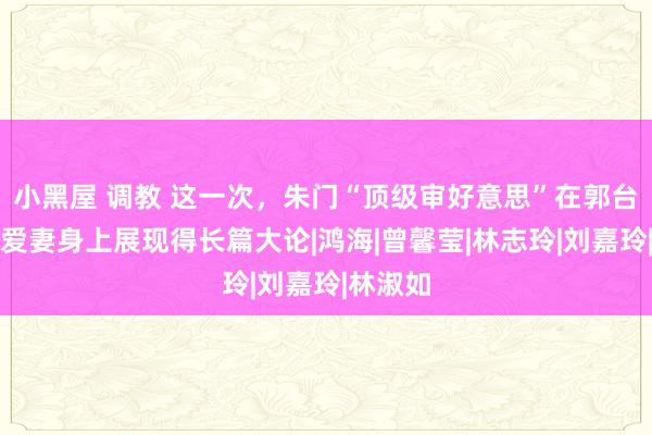 小黑屋 调教 这一次，朱门“顶级审好意思”在郭台铭二婚爱妻身上展现得长篇大论|鸿海|曾馨莹|林志玲|刘嘉玲|林淑如