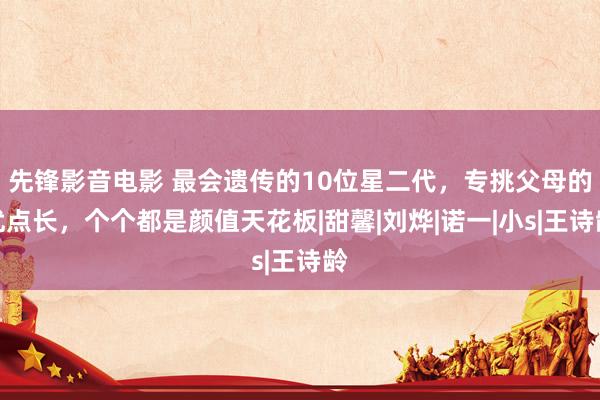 先锋影音电影 最会遗传的10位星二代，专挑父母的优点长，个个都是颜值天花板|甜馨|刘烨|诺一|小s|王诗龄