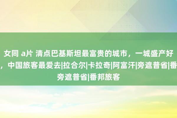 女同 a片 清点巴基斯坦最富贵的城市，一城盛产好意思女，中国旅客最爱去|拉合尔|卡拉奇|阿富汗|旁遮普省|番邦旅客