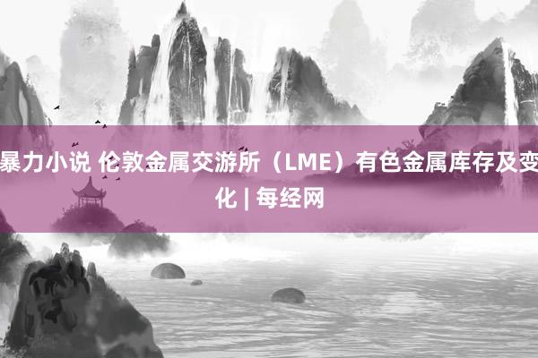 暴力小说 伦敦金属交游所（LME）有色金属库存及变化 | 每经网