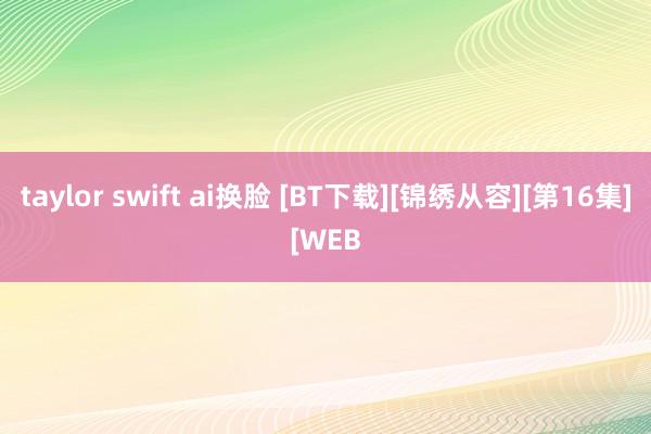 taylor swift ai换脸 [BT下载][锦绣从容][第16集][WEB