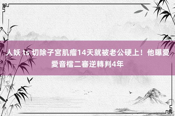 人妖 ts 切除子宮肌瘤14天就被老公硬上！他曝愛愛音檔　二審逆轉判4年