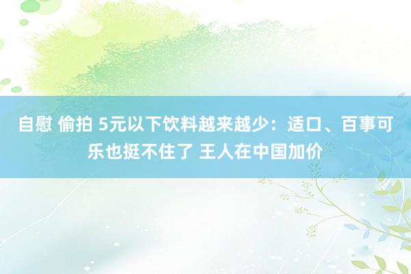 自慰 偷拍 5元以下饮料越来越少：适口、百事可乐也挺不住了 王人在中国加价