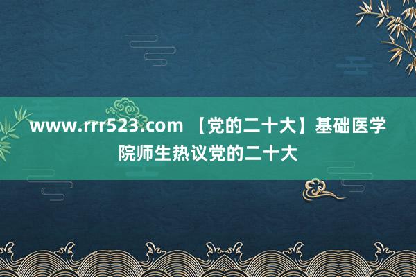 www.rrr523.com 【党的二十大】基础医学院师生热议党的二十大